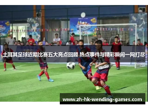 土耳其足球近期比赛五大亮点回顾 热点事件与精彩瞬间一网打尽