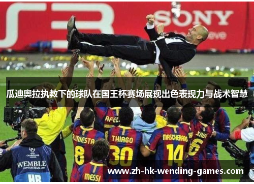 瓜迪奥拉执教下的球队在国王杯赛场展现出色表现力与战术智慧