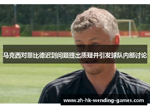 马克西对恩比德迟到问题提出质疑并引发球队内部讨论