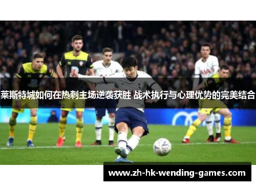 莱斯特城如何在热刺主场逆袭获胜 战术执行与心理优势的完美结合