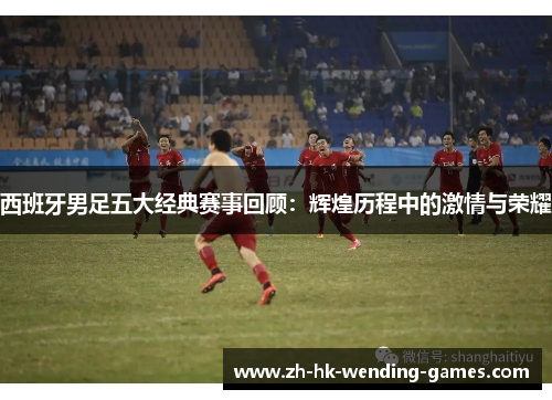 西班牙男足五大经典赛事回顾：辉煌历程中的激情与荣耀