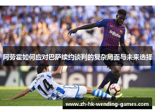 阿劳霍如何应对巴萨续约谈判的复杂局面与未来选择