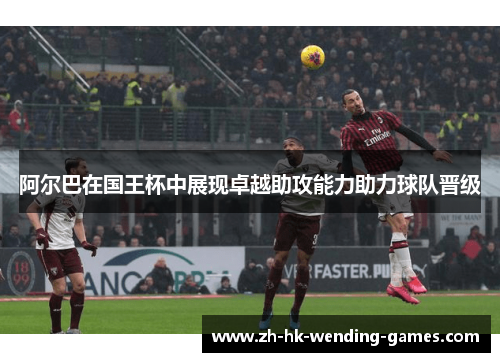 阿尔巴在国王杯中展现卓越助攻能力助力球队晋级