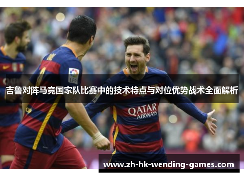 吉鲁对阵马竞国家队比赛中的技术特点与对位优势战术全面解析