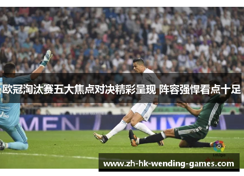 欧冠淘汰赛五大焦点对决精彩呈现 阵容强悍看点十足