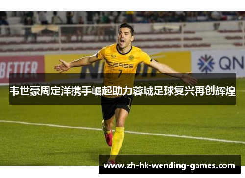 韦世豪周定洋携手崛起助力蓉城足球复兴再创辉煌