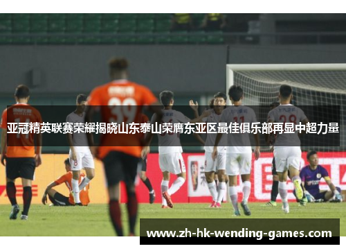 亚冠精英联赛荣耀揭晓山东泰山荣膺东亚区最佳俱乐部再显中超力量