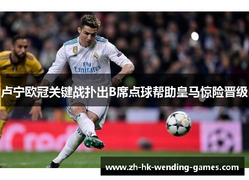 卢宁欧冠关键战扑出B席点球帮助皇马惊险晋级