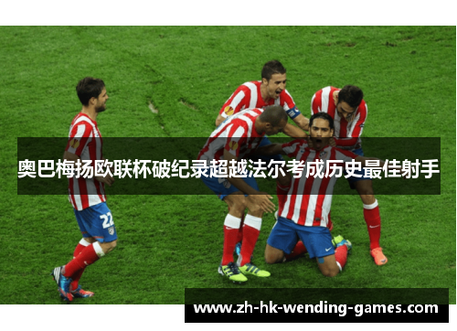 奥巴梅扬欧联杯破纪录超越法尔考成历史最佳射手