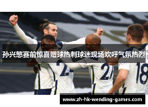 孙兴慜赛前惊喜赠球热刺球迷现场欢呼气氛热烈